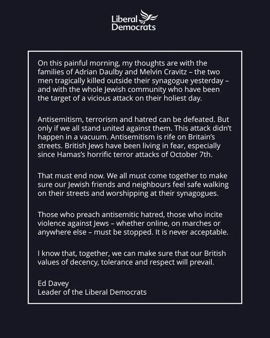 On this painful morning, my thoughts are with the families of Adrian Daulby and Melvin Cravitz – the two men tragically killed outside their synagogue yesterday – and with the whole Jewish community who have been the target of a vicious attack on their holiest day.
Antisemitism, terrorism and hatred can be defeated. But only if we all stand united against them. This attack didn’t happen in a vacuum. Antisemitism is rife on Britain’s streets. British Jews have been living in fear, especially since Hamas’s horrific terror attacks of October 7th.
That must end now. We all must come together to make sure our Jewish friends and neighbours feel safe walking on their streets and worshipping at their synagogues.
Those who preach antisemitic hatred, those who incite violence against Jews – whether online, on marches or anywhere else – must be stopped. It is never acceptable.
I know that, together, we can make sure that our British values of decency, tolerance and respect will prevail.
Ed Davey