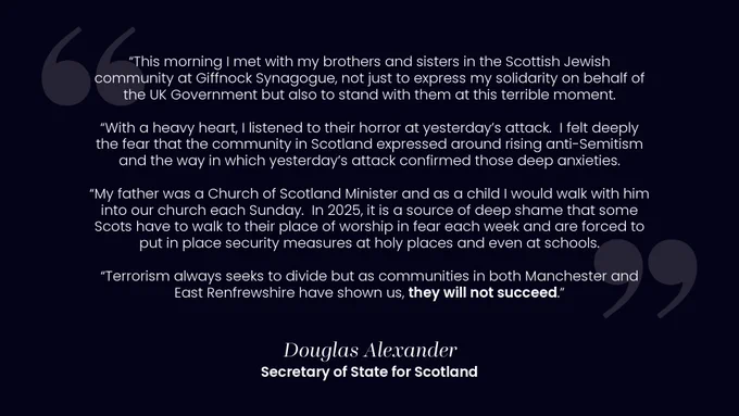 Image contains a quote from Secretary of State for Scotland Douglas Alexander that says:

“This morning I met with my brothers and sisters in the Scottish Jewish community at Giffnock Synagogue, not just to express my solidarity on behalf of the UK Government but also to stand with them at this terrible moment. 

“With a heavy heart, I listened to their horror at yesterday’s attack.  I felt deeply the fear that the community in Scotland expressed around rising anti-Semitism and the way in which yesterday’s attack confirmed those deep anxieties. 

“My father was a Church of Scotland Minister and as a child I would walk with him into our church each Sunday.  In 2025, it is a source of deep shame that some
Scots have to walk to their place of worship in fear each week and are forced to put in place security measures at holy places and even at schools. 

“Terrorism always seeks to divide but as communities in both in Manchester and East Renfrewshire have shown us, they will not succeed.”