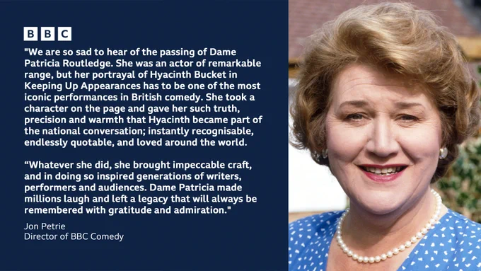 A tribute to Dame Patricia Routledge from Jon Petrie, Director of BBC Comedy reads: We are so sad to hear of the passing of Dame Patricia Routledge. She was an actor of remarkable range, but her portrayal of Hyacinth Bucket in Keeping Up Appearances has to be one of the most iconic performances in British comedy. She took a character on the page and gave her such truth, precision and warmth that Hyacinth became part of the national conversation; instantly recognisable, endlessly quotable, and loved around the world. Whatever she did, she brought impeccable craft, and in doing so inspired generations of writers, performers and audiences. Dame Patricia made millions laugh and left a legacy that will always be remembered with gratitude and admiration." It's accompanied by a still of her in character as Hyacinth Bucket, wearing a blue polka dot dress and pearls, smiling for the camera.