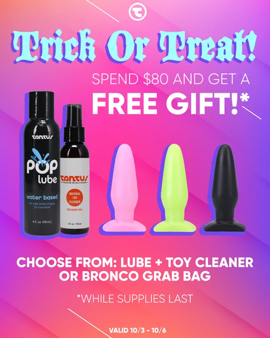 Get Your Treat! 
Spend $80 and receive your choice of free POP Lube   Toy Cleaner or a Bronco Grab Bag
Starts Friday, October 3 @ 12:00 am PDT
 Ends Monday, October 6 @ 11:59 pm PDT
*No code necessary 
*Free gift options will pop up when minimum purchase amount is in the cart
*Some exclusions may apply
*In stock items only, while supplies last