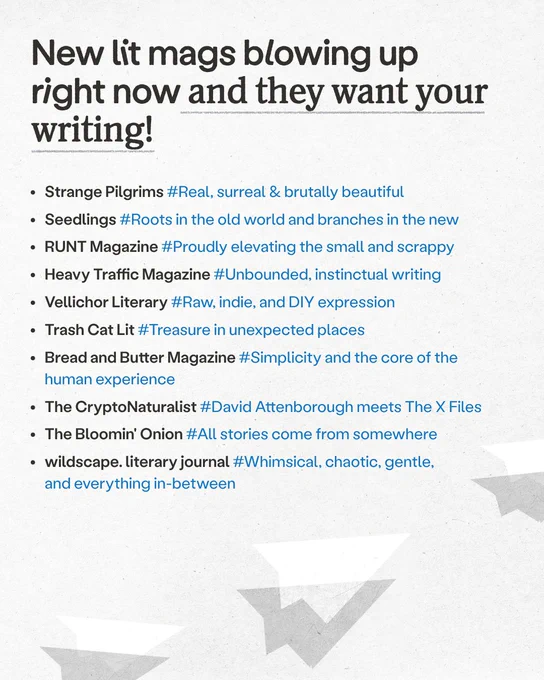 New lit mags blowing up right now and they want your writing!

• Strange Pilgrims #Real, surreal & brutally beautiful

• Seedlings #Roots in the old world and branches in the new

• RUNT Magazine #Proudly elevating the small and scrappy

• Heavy Traffic Magazine #Unbounded, instinctual writing

• Vellichor Literary #Raw, indie, and DIY expression

• Trash Cat Lit #Treasure in unexpected places

• Bread and Butter Magazine #Simplicity and the core of the human experience

• The CryptoNaturalist #David Attenborough meets The X Files

• The Bloomin' Onion #All stories come from somewhere

• wildscape. literary journal #Whimsical, chaotic, gentle, and everything in-between