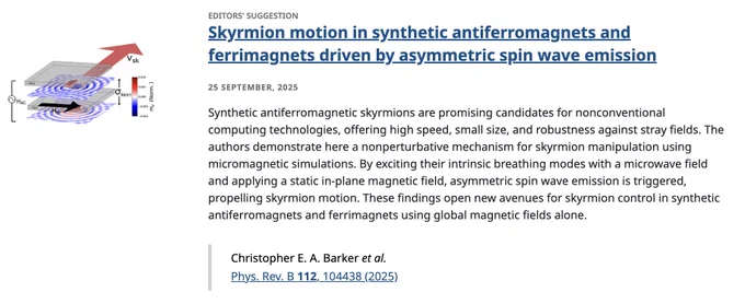 EDITORS' SUGGESTION
Skyrmion motion in synthetic antiferromagnets and ferrimagnets driven by asymmetric spin wave emission
25 September, 2025
Synthetic antiferromagnetic skyrmions are promising candidates for nonconventional computing technologies, offering high speed, small size, and robustness against stray fields. The authors demonstrate here a nonperturbative mechanism for skyrmion manipulation using micromagnetic simulations. By exciting their intrinsic breathing modes with a microwave field and applying a static in-plane magnetic field, asymmetric spin wave emission is triggered, propelling skyrmion motion. These findings open new avenues for skyrmion control in synthetic antiferromagnets and ferrimagnets using global magnetic fields alone.

Christopher E. A. Barker et al.
Phys. Rev. B 112, 104438 (2025)