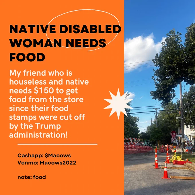 Orange graphic with text over it reading, “NATIVE DISABLED WOMAN NEEDS FOOD
My friend who is houseless and native needs $150 to get food from the store since their food stamps were cut off by the Trump administration! 

CA: Macows
V: macows2022