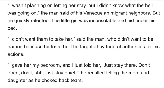 "“I wasn’t planning on letting her stay, but I didn’t know what the hell was going on,” the man said of his Venezuelan migrant neighbors. But he quickly relented. The little girl was inconsolable and hid under his bed.

“I didn’t want them to take her,” said the man, who didn’t want to be named because he fears he’ll be targeted by federal authorities for his actions.

“I gave her my bedroom, and I just told her, ‘Just stay there. Don’t open, don’t, shh, just stay quiet,’” he recalled telling the mom and daughter as he choked back tears."