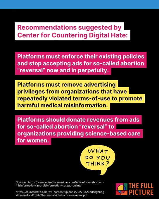 Platforms must enforce their existing policies and stop accepting ads for so-called abortion “reversal” now and in perpetuity.
Platforms must remove advertising privileges from organizations that have repeatedly violated terms-of-use to promote harmful medical misinformation.
Platforms should donate revenues from ads for so-called abortion “reversal” to organizations providing science-based care for women.
Recommendations suggested by  Center for Countering Digital Hate: