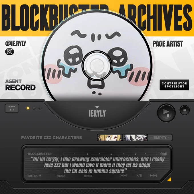 A promotional graphic for BLOCKBUSTER that reads "BLOCKBUSTER ARCHIVES" in a gold banner at the top.

In a white space with faded text patterned across it reads from left to right:

"@IE.RYLY
AGENT RECORD

PAGE ARTIST
CONTRIBUTOR SPOTLIGHT"

Along with icon for Instagram.

In the center is a CD disc with ieryly's icon. "IERYLY" is listed below this.

In the bottom half of the image is a dark grey box meant to mimic a stereo player with a power button on the left and a glowing gold light. On the right is a play/pause button and a stop button. In the center is an LED screen that reads:

"hi! im ieryly, i like drawing character interactions. and i really love zzz but i would love it more if they let us adopt the fat cats in lumina square"

Along with the options "ENTER." "MENU," "HOME," and other stereo symbols. Above this is "FAVORITE ZZZ CHARACTERS" followed by three squares with pictures of Hugo Vlad and Von Lycaon.