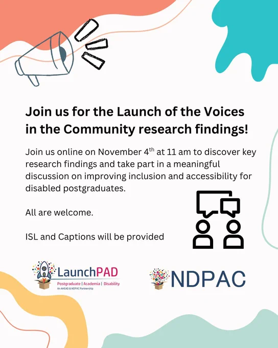Background with various shapes, the LaunchPAD and NDPAC logos and a graphic of a megaphone. 
Text reads: 'Join us for the Launch of the Voices in the Community research findings! 
Join us online on November 4th at 11 am to discover key research findings and take part in a meaningful discussion on improving inclusion and accessibility for disabled postgraduates. All are welcome. ISL and Captions will be provided'
