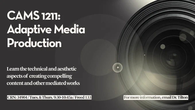 A black and white photo with a camera lens and lens flare throughout the picture with the following text superimposed on the photo: “CAMS 1211: Adaptive Media Production, Learn the technical and aesthetic aspects of creating compelling content and other mediated works, CRN: 34904 / Tues. & Thurs. 9:30-10:45a / Freed 133, For more information, email Dr. Tilton”