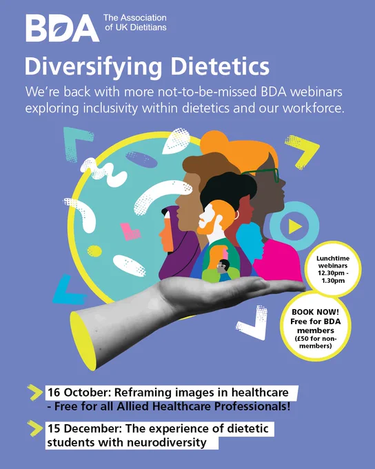 Diversifying Dietetics - We're back with more not-to-be-missed BDA webinars exploring inclusivity whin dietetics and our workforce. 16 October - Reframing images in healthcare (free for all Allied Healthcare Professionals); 15 December - The experience of dietetic students with neurodiversity. Lunchtime webinars 12.30-1.30pm. Free for BDA members, £50 for non-members.