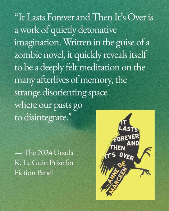 Quote from the 2024 Ursula K. Le Guin Prize for Fiction Panel: “It Lasts Forever and Then It’s Over is a work of quietly detonative imagination. Written in the guise of a zombie novel, it quickly reveals itself to be a deeply felt meditation on the many afterlives of memory, the strange disorienting space where our pasts go to disintegrate."