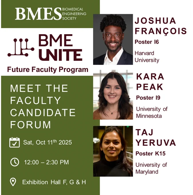 BMES Meet the Faculty Candidate Forum
Sat, Oct 11 2025
12 - 2:30 PM 
Exhibition Hall F, G & H

Joshua François (Harvard University): Poster I6

Kara Peak (University of Minnesota): Poster I9

Taj Yeruva (University of Maryland): Poster K15