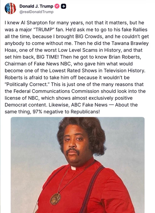 @realDonald Trump
 
I knew Al Sharpton for many years, not that it matters, but he was a major "TRUMP" fan. He'd ask me to go to his fake Rallies all the time, because I brought BIG Crowds, and he couldn't get anybody to come without me. Then he did the Tawana Brawley Hoax, one of the worst Low Level Scams in History, and that set him back, BIG TIME! Then he got to know Brian Roberts, Chairman of Fake News NBC, who gave him what would become one of the Lowest Rated Shows in Television History.
Roberts is afraid to take him off because it wouldn't be
"Politically Correct." This is just one of the many reasons that the Federal Communications Commission should look into the license of NBC, which shows almost exclusively positive Democrat content. Likewise, ABC Fake News — About the same thing, 97% negative to Republicans!