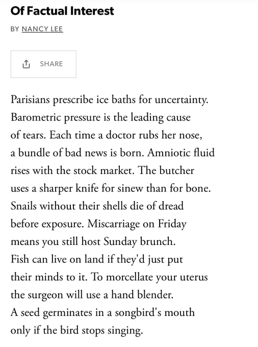 Of Factual Interest

BY NANCY LEE

Parisians prescribe ice baths for uncertainty.
Barometric pressure is the leading cause
of tears. Each time a doctor rubs her nose,
a bundle of bad news is born. Amniotic fluid
rises with the stock market. The butcher
uses a sharper knife for sinew than for bone.
Snails without their shells die of dread
before exposure. Miscarriage on Friday
means you still host Sunday brunch.
Fish can live on land if they'd just put
their minds to it. To morcellate your uterus
the surgeon will use a hand blender.
A seed germinates in a songbird's mouth
only if the bird stops singing.