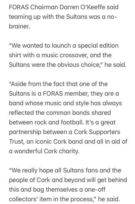 FORAS Chairman Darren O’Keeffe said teaming up with the Sultans was a no-brainer.
 
“We wanted to launch a special edition shirt with a music crossover, and the Sultans were the obvious choice,” he said.
 
“Aside from the fact that one of the Sultans is a FORAS member, they are a band whose music and style has always reflected the common bonds shared between rock and football. It’s a great partnership between a Cork Supporters Trust, an iconic Cork band and all in aid of a wonderful Cork charity.
 
“We really hope all Sultans fans and the people of Cork and beyond will get behind this and bag themselves a one-off collectors’ item in the process,”