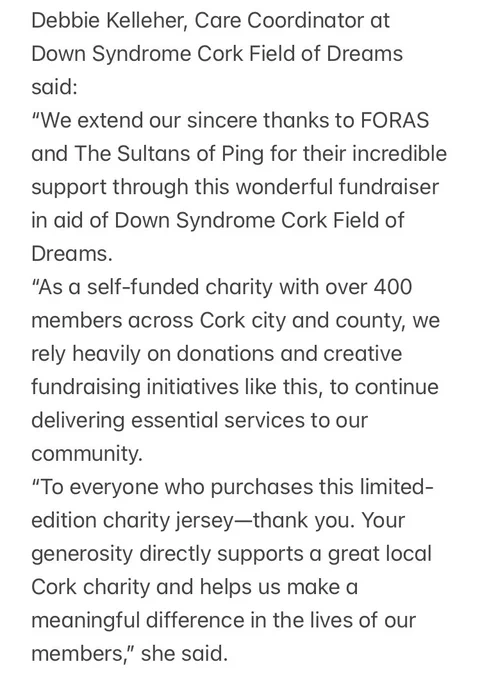 Debbie Kelleher, Care Coordinator at Down Syndrome Cork Field of Dreams said:
“We extend our sincere thanks to FORAS and The Sultans of Ping for their incredible support through this wonderful fundraiser in aid of Down Syndrome Cork Field of Dreams.
“As a self-funded charity with over 400 members across Cork city and county, we rely heavily on donations and creative fundraising initiatives like this, to continue delivering essential services to our community.
“To everyone who purchases this limited-edition charity jersey—thank you. Your generosity directly supports a great local Cork charity and helps us make a meaningful difference in the lives of our members,” she said.