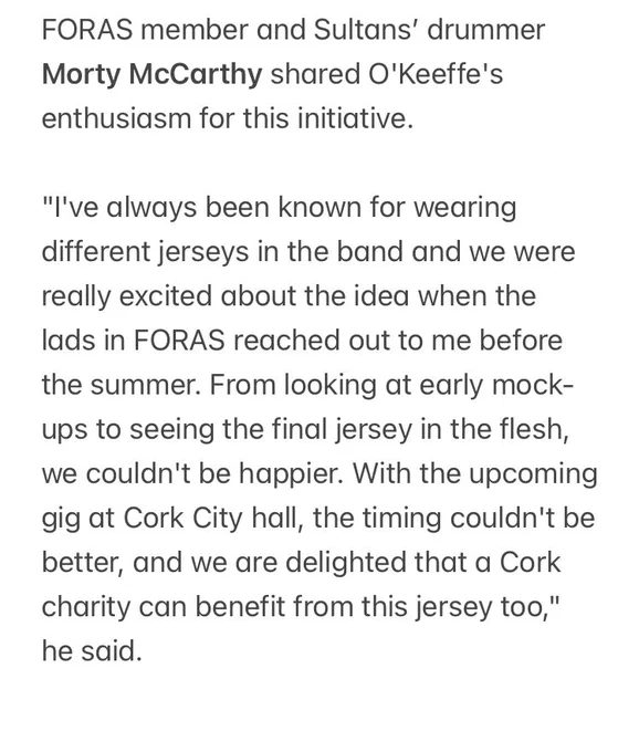 FORAS member and Sultans’ drummer Morty McCarthy shared O'Keeffe's enthusiasm for this initiative. 
 
"I've always been known for wearing different jerseys in the band and we were really excited about the idea when the lads in FORAS reached out to me before the summer. From looking at early mock-ups to seeing the final jersey in the flesh, we couldn't be happier. With the upcoming gig at Cork City hall, the timing couldn't be better, and we are delighted that a Cork charity can benefit from this jersey too," he said.