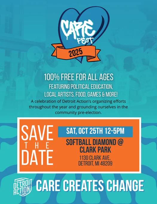 Detroit Action graphic with background of blue and turquoise. Large CARE FEST 2025 logo centered and at the top of the graphic. Small white Detroit Action logo in bottom left corner.

Text: 100% free for all ages | featuring political education, local artists, food, games & more!  A celebration of Detroit Action’s organizing efforts throughout the year and grounding ourselves in the community pre-election.

SAVE THE DATE: Sat, Oct 25th 12-5pm Softball Diamond @ Clark Park (1130 Clark Avenue, Detroit, MI 48209)

CARE CREATES CHANGE.
