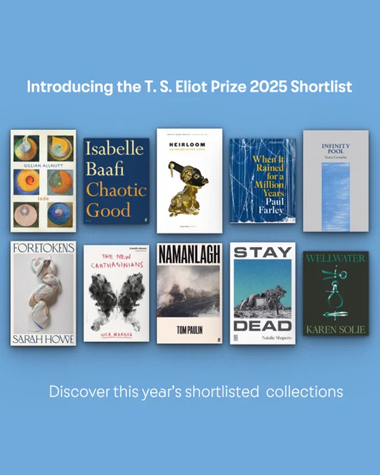 TS Eliot Prize 2025 shortlisted collections:

Gillian Allnutt Lode Bloodaxe Books
Isabelle Baafi Chaotic Good Faber & Faber
Catherine-Esther Cowie Heirloom Carcanet Press
Paul Farley When it Rained for a Million Years Picador Poetry
Vona Groarke Infinity Pool The Gallery Press
Sarah Howe Foretokens Chatto Poetry
Nick Makoha The New Carthaginians Penguin Books
Tom Paulin Namanlagh Faber & Faber
Natalie Shapero Stay Dead Out-Spoken Press
Karen Solie Wellwater Picador Poetry