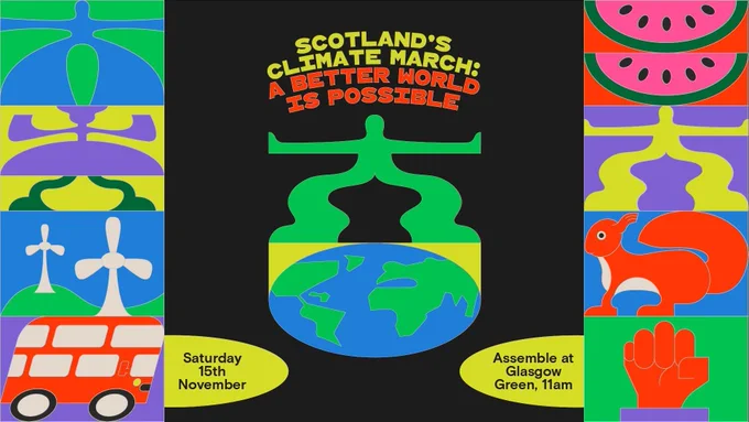 Graphic with text: ‘Scotland’s Climate March: a better world is possible. Saturday 15th November. Assemble at Glasgow Green, 11am. Global solidarity: for a world where everyone is safe, has enough, and is respected. A fair transition: for a fairer Scotland with jobs, transport and homes that support the move beyond fossil fuels. Caring for our planet: restoring nature to reclaim a future where all can thrive.’ Colourful illustrated icons are at the top and bottom of the image, depicting things like people, transport, energy and workers. 