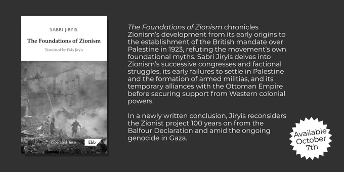 On the left of the image is the book cover for Foundations of Zionism.

On the right is the following passage:

'The Foundations of Zionism chronicles Zionism’s development from its early origins to the establishment of the British mandate over Palestine in 1923, refuting the movement’s own foundational myths. Sabri Jiryis delves into Zionism’s successive congresses and factional struggles, its early failures to settle in Palestine and the formation of armed militias, and its temporary alliances with the Ottoman Empire before securing support from Western colonial powers.

In a newly written conclusion, Jiryis reconsiders the Zionist project 100 years on from the Balfour Declaration and amid the ongoing genocide in Gaza.'

On the bottom right it says, Available October 7th.