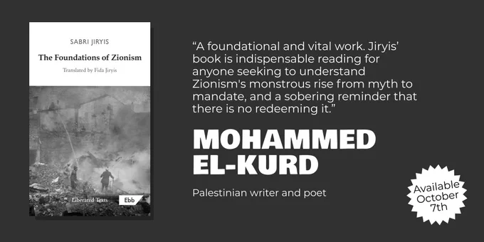 On the left of the image is the book cover for Foundations of Zionism.

On the right is a quote:
“A foundational and vital work. Jiryis’ book is indispensable reading for anyone seeking to understand Zionism's monstrous rise from myth to mandate, and a sobering reminder that there is no redeeming it.” Mohammed El-Kurd, Palestinian writer and poet

On the bottom right it says, Available October 7th.