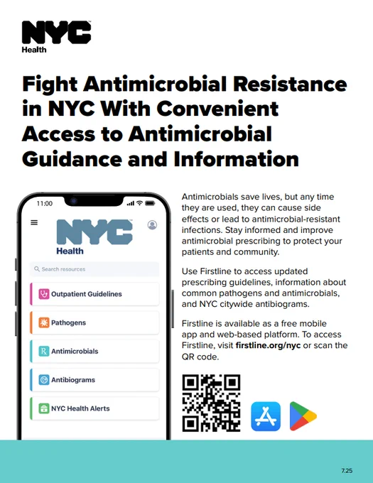 Text reads: Fight Antimicrobial Resistance
in NYC With Convenient Access to Antimicrobial
Guidance and Information

Antimicrobials save lives, but any time they are used, they can cause side effects or lead to antimicrobial-resistant infections. Stay informed and improve antimicrobial prescribing to protect your patients and community.

Use Firstline to access updated prescribing guidelines, information about common pathogens and antimicrobials,
and NYC citywide antibiograms.

Firstline is available as a free mobile
app and web-based platform. To access
Firstline, visit firstline.org/nyc or scan the QR code.




