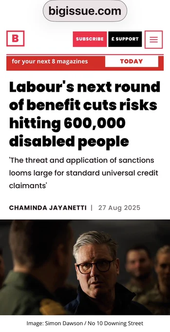 A Big Issue headline reads: “Labour’s next round of benefit cuts risks hitting 600,000 disabled people.” The subhead states, “The threat and application of sanctions looms large for standard universal credit claimants.” Article by Chaminda Jayanetti, dated 27 August 2025, features an image of Labour leader Keir Starmer.  
Full source: Chaminda Jayanetti, “Labour’s next round of benefit cuts risks hitting 600,000 disabled people,” Big Issue, 27 August 2025.  
Link: https://www.bigissue.com/news/social-justice/benefit-cuts-disabled-people-work-capability-assessment/