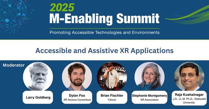 2025 M-Enabling Summit Round Table Spotlight. Text of the top banner 2025 M-Enabling Summit Banner logo. Below, the title “Accessible and Assistive XR Applications” is displayed in text. Five headshots below: Larry Goldberg (Moderator); Dylan Fox ( XR Access Consortium), Brian Fischler (Yahoo!), Stephanie Montgomery (XR Association), Raja Kushalnagar J.D., LL.M, Ph.D., (Gallaudet University). The background is blue with green and white accents.