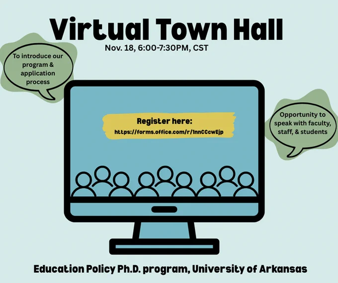 Virtual Town Hall. Nov. 18, 6:00-7:30PM, CST. To introduce our program and application process. Opportunity to speak with faculty, staff, and students. Education Policy Ph.D. program, University of Arkansas. Register here: https://forms.office.com/r/1nnCCcwEjp
