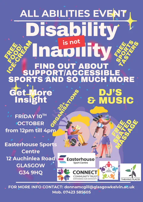 ALL ABILITIES EVENT

Disability is not Inability

Find out about support/accessible sports and so much more

GET MORE INSIGHT

Free food/ice cream
Free sports taster
DJ's and Music
20  Organisations
Free seated massage

Friday 10th October
from 12pm till 4pm

Easterhouse Sports Centre
12 Auchinlea Road
GLASGOW
G34 9HQ

FOR MORE INFO: contact donnamcgill@glasgowkelvin.ac.uk
Mob. 07423 585605