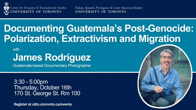 Blue background with white text that reads “Documenting Guatemala’s Post-Genocide: Polarization, Extractivism and Migration” with James Rodríguez, Guatemala based documentary photographer. 3:30 – 5:00pm, Thursday, October 16th, 170 St. George St. Room 100. Register at cdts.utoronto.ca/events.” Photo of James Rodríguez on the right-hand side.