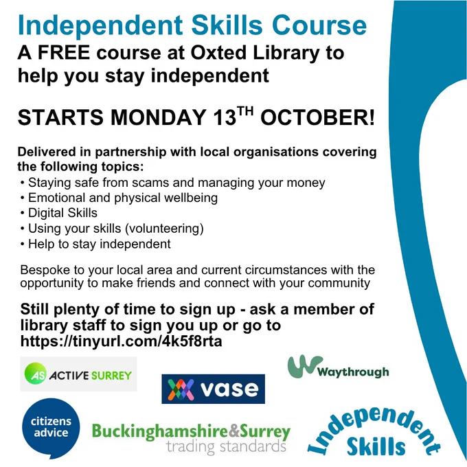 Poster for promotion of the Independent Skills course, a free course at Oxted Library to help you stay independent. Starts Monday 13th October. Delivered in partnership with local organisations covering Staying safe from scams and managing your money, Emotional and physical wellbeing, Digital skills, Using your skills, Help to stay independent. Bespoke to your local area and current circumstances with the opportunity to make friends and connect with your community. Still plenty of time to sign up - ask a member of library staff of go to Surrey Libraries website, Independent Skills page. At bottom of poster are the partner logos - Active Surrey, VASE, Waythrough, Citizens Advice, Buckinghamshire & Surrey Trading Standards and Independent Skills.