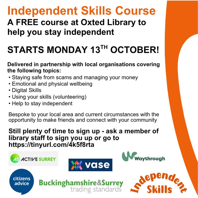 orange themed poster for promotion of the Independent Skills course, a free course at Oxted Library to help you stay independent. Starts Monday 13th October. Delivered in partnership with local organisations covering Staying safe from scams and managing your money, Emotional and physical wellbeing, Digital skills, Using your skills, Help to stay independent. Bespoke to your local area and current circumstances with the opportunity to make friends and connect with your community. Still plenty of time to sign up - ask a member of library staff of go to Surrey Libraries website, Independent Skills page. At bottom of poster are the partner logos - Active Surrey, VASE, Waythrough, Citizens Advice, Buckinghamshire & Surrey Trading Standards and Independent Skills.