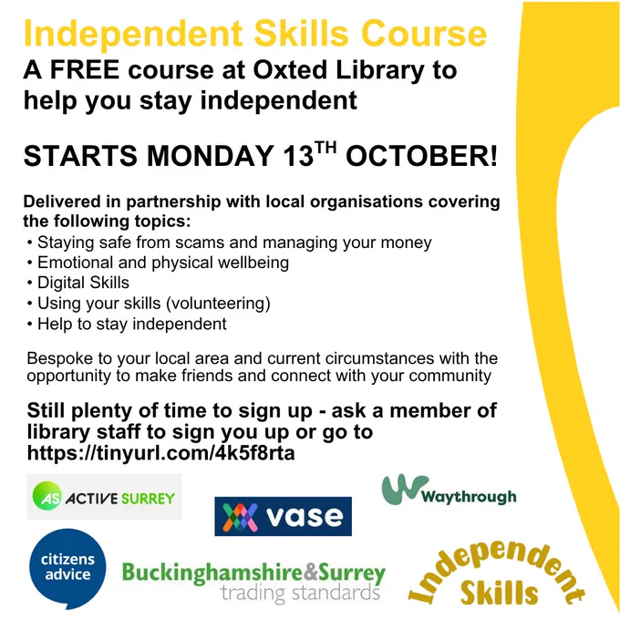 Poster for promotion of the Independent Skills course, a free course at Oxted Library to help you stay independent. Starts Monday 13th October. Delivered in partnership with local organisations covering Staying safe from scams and managing your money, Emotional and physical wellbeing, Digital skills, Using your skills, Help to stay independent. Bespoke to your local area and current circumstances with the opportunity to make friends and connect with your community. Still plenty of time to sign up - ask a member of library staff of go to Surrey Libraries website, Independent Skills page. At bottom of poster are the partner logos - Active Surrey, VASE, Waythrough, Citizens Advice, Buckinghamshire & Surrey Trading Standards and Independent Skills.