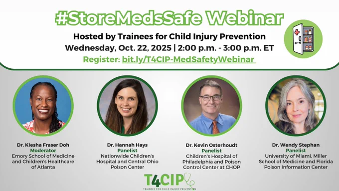 #StoreMedsSafe Webinar hosted by Trainees for Child Injury Prevention. Wednesday, Oct. 22, 2025. 2-3 p.m. ET. Register at bit.ly/T4CIP-MedSafetyWebinar. Headshots of 1 moderator and 3 presenters with their names and affiliations: Dr. Kiesha Fraser Doh, Emory School of Medicine and Children's Healthcare of Atlanta, Dr. Hannah Hays, Nationwide Children's Hospital and Central Ohio Poison Center, Dr. Kevin Osterhoudt, Children's Hospital of Philadelphia and Poison Control Center at CHOP, Dr. Wendy Stephan, University of Miami Miller School of Medicine and Florida Poison Information Center. Logo of T4CIP.      