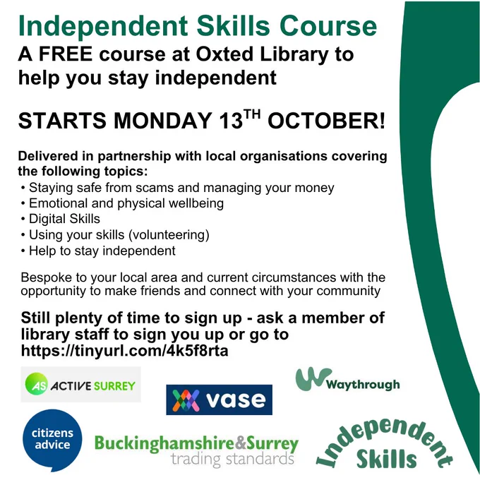 Poster for promotion of the Independent Skills course, a free course at Oxted Library to help you stay independent. Starts Monday 13th October. Delivered in partnership with local organisations covering Staying safe from scams and managing your money, Emotional and physical wellbeing, Digital skills, Using your skills, Help to stay independent. Bespoke to your local area and current circumstances with the opportunity to make friends and connect with your community. Still plenty of time to sign up - ask a member of library staff of go to Surrey Libraries website, Independent Skills page. At bottom of poster are the partner logos - Active Surrey, VASE, Waythrough, Citizens Advice, Buckinghamshire & Surrey Trading Standards and Independent Skills.
