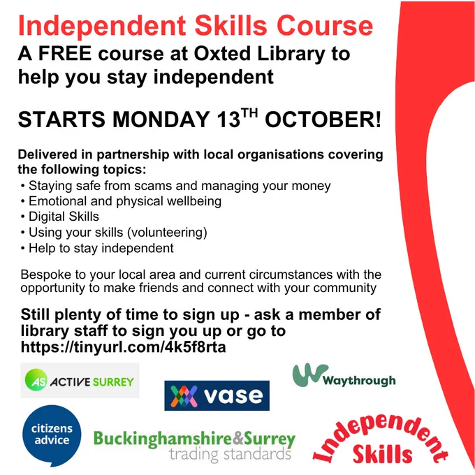 Poster for promotion of the Independent Skills course, a free course at Oxted Library to help you stay independent. Starts Monday 13th October. Delivered in partnership with local organisations covering Staying safe from scams and managing your money, Emotional and physical wellbeing, Digital skills, Using your skills, Help to stay independent. Bespoke to your local area and current circumstances with the opportunity to make friends and connect with your community. Still plenty of time to sign up - ask a member of library staff of go to Surrey Libraries website, Independent Skills page. At bottom of poster are the partner logos - Active Surrey, VASE, Waythrough, Citizens Advice, Buckinghamshire & Surrey Trading Standards and Independent Skills.