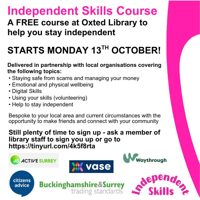 Poster for promotion of the Independent Skills course, a free course at Oxted Library to help you stay independent. Starts Monday 13th October. Delivered in partnership with local organisations covering Staying safe from scams and managing your money, Emotional and physical wellbeing, Digital skills, Using your skills, Help to stay independent. Bespoke to your local area and current circumstances with the opportunity to make friends and connect with your community. Still plenty of time to sign up - ask a member of library staff of go to Surrey Libraries website, Independent Skills page. At bottom of poster are the partner logos - Active Surrey, VASE, Waythrough, Citizens Advice, Buckinghamshire & Surrey Trading Standards and Independent Skills.