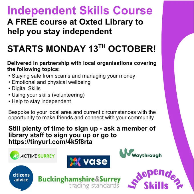 Poster for promotion of the Independent Skills course, a free course at Oxted Library to help you stay independent. Starts Monday 13th October. Delivered in partnership with local organisations covering Staying safe from scams and managing your money, Emotional and physical wellbeing, Digital skills, Using your skills, Help to stay independent. Bespoke to your local area and current circumstances with the opportunity to make friends and connect with your community. Still plenty of time to sign up - ask a member of library staff of go to Surrey Libraries website, Independent Skills page. At bottom of poster are the partner logos - Active Surrey, VASE, Waythrough, Citizens Advice, Buckinghamshire & Surrey Trading Standards and Independent Skills.