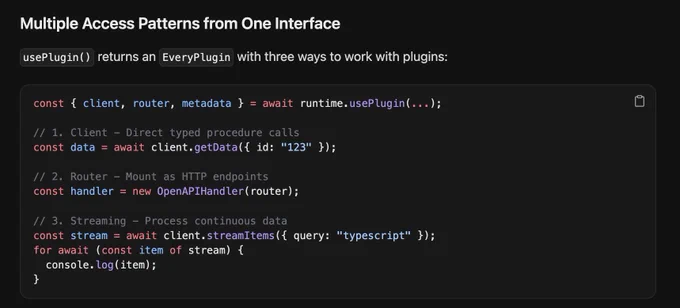 usePlugin() returns an EveryPlugin with three ways to work with plugins:


const { client, router, metadata } = await runtime.usePlugin(...);
// 1. Client - Direct typed procedure calls
const data = await client.getData({ id: "123" });
// 2. Router - Mount as HTTP endpoints
const handler = new OpenAPIHandler(router);
// 3. Streaming - Process continuous data
const stream = await client.streamItems({ query: "typescript" });
for await (const item of stream) {
  console.log(item);
}
