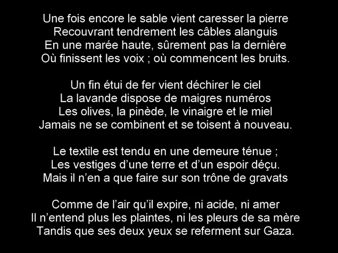 Une fois encore le sable vient caresser la pierre
Recouvrant tendrement les câbles alanguis
En une marée haute, sûrement pas la dernière
Où finissent les voix ; où commencent les bruits.

Un fin étui de fer vient déchirer le ciel
La lavande dispose de maigres numéros
Les olives, la pinède, le vinaigre et le miel
Jamais ne se combinent et se toisent à nouveau.

Le textile est tendu en une demeure ténue ;
Les vestiges d’une terre et d’un espoir déçu.
Mais il n’en a que faire sur son trône de gravats

Comme de l’air qu’il expire, ni acide, ni amer
Il n’entend plus les plaintes, ni les pleurs de sa mère
Tandis que ses deux yeux se referment sur Gaza.