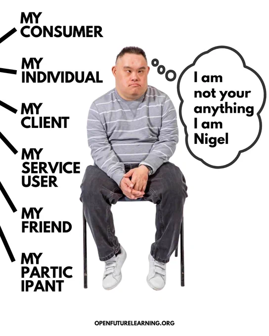 ID: Image shows a man sat on a chair looking sad and reflective. To the left text shows that words are being spoken at him as follows: My Consumer, My Individual, My Client, My Service User, My Friend, My Participant. To the right is a speech bubble that reads: I am not your anything I am Nigel.
