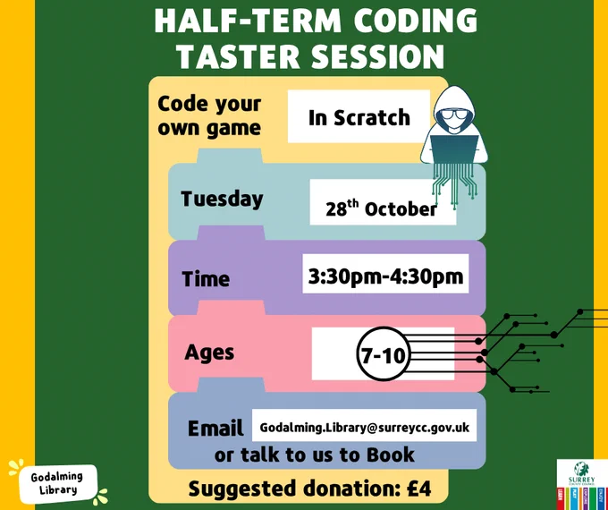 This image is an advert for a coding taster session at Godalming Library for children. 'Code your own game in Scratch, Tuesday 28th October, 3.30-4.30 pm, ages 7-10, email godalming.library@surreycc.gov.uk or speak to a librarian at the desk to book a space. Suggested donation $4.' The Godalming Library and Surrey County Council logos are in the corners of the image. 