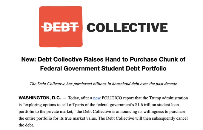 Now: Debt Collective Raises Hand to Purchase Chunk of Federal Government Student Debt Portfolio

The Debt Collective has purchased billions in household debt over the past decade

WASHINGTON, D.C. — Today, after a new POLITICO report that the Trump administration is “exploring options to sell off parts of the federal government’s $1.6 trillion student loan portfolio to the private market,” the Debt Collective is announcing its willingness to purchase the entire portfolio for its true market value. The Debt Collective will then subsequently cancel the debt.