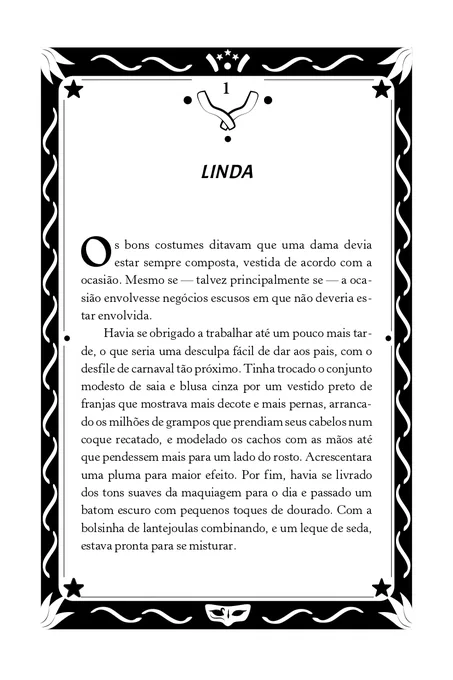 Primeira página do livro "Feras", de Lis Vilas Boas. A página é contornada por uma moldura preta decorada com estrelas, linhas onduladas, arabescos, fogos de artifícios e uma máscara de baile. O título do 1º capítulo é “Linda”, destacado no alto da página. A seguir, lê-se o texto: “Os bons costumes ditavam que uma dama devia estar sempre composta, vestida de acordo com a ocasião. Mesmo se — talvez principalmente se — a ocasião envolvesse negócios escusos em que não deveria estar envolvida. Havia se obrigado a trabalhar até um pouco mais tarde, o que seria uma desculpa fácil de dar aos pais, com o desfile de carnaval tão próximo. Tinha trocado o conjunto modesto de saia e blusa cinza por um vestido preto de franjas que mostrava mais decote e mais pernas, arrancado os milhões de grampos que prendiam seus cabelos num coque recatado, e modelado os cachos com as mãos até que pendessem mais para um lado do rosto. Acrescentara uma pluma para maior efeito."