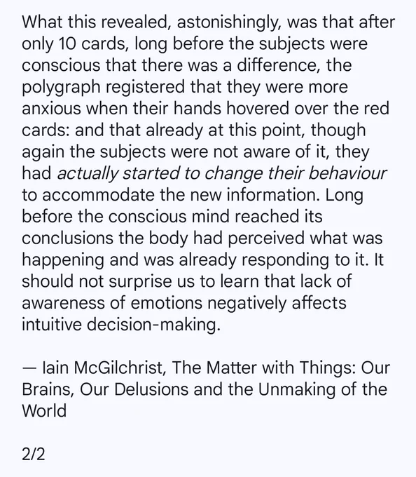 What this revealed, astonishingly, was that after only 10 cards, long before the subjects were conscious that there was a difference, the polygraph registered that they were more anxious when their hands hovered over the red cards: and that already at this point, though again the subjects were not aware of it, they had actually started to change their behaviour to accommodate the new information. Long before the conscious mind reached its conclusions the body had perceived what was happening and was already responding to it. It should not surprise us to learn that lack of awareness of emotions negatively affects intuitive decision-making.

By Iain McGilchrist from his book, 'The Matter with Things: Our Brains, Our Delusions and the Unmaking of the World'.

2/2