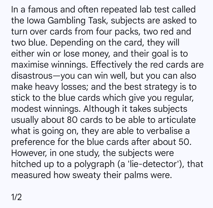 In a famous and often repeated lab test called the Iowa Gambling Task, subjects are asked to turn over cards from four packs, two red and two blue. Depending on the card, they will either win or lose money, and their goal is to maximise winnings. Effectively the red cards are disastrous—you can win well, but you can also make heavy losses; and the best strategy is to stick to the blue cards which give you regular, modest winnings. Although it takes subjects usually about 80 cards to be able to articulate what is going on, they are able to verbalise a preference for the blue cards after about 50. However, in one study, the subjects were hitched up to a polygraph (a 'lie-detector'), that measured how sweaty their palms were.

1/2