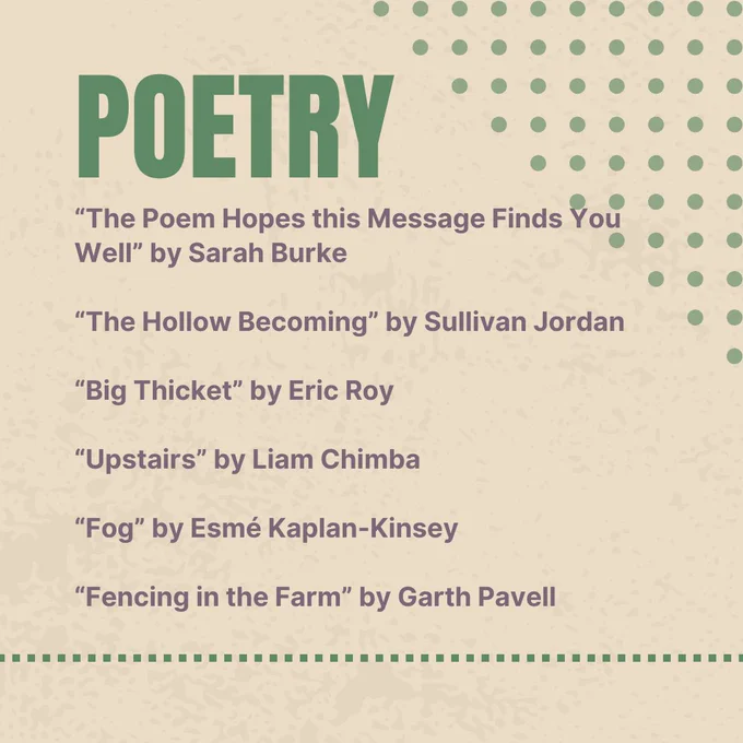 Poetry
"The Poem Hopes this Message Finds You Well" by Sarah Burke
"The Hollow Becoming" by Sullivan Jordan
"Big Thicket" by Eric Roy
"Upstairs" by Liam Chimba
"Fog" by Esmé Kaplan-Kinsey
"Fencing in the Farm" by Garth Pavell