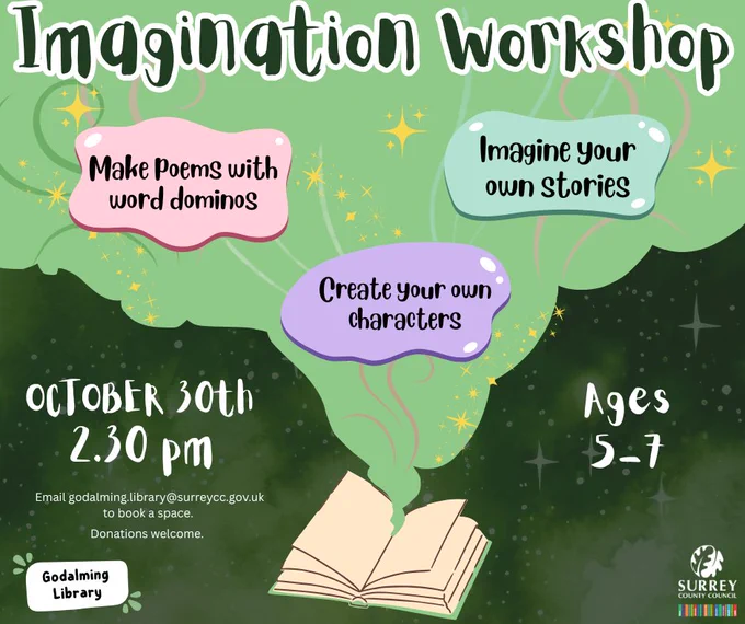 Alt
This image shows an illustrated cloud of magic coming out of an old book. The title says ‘Imagination Workshop.’ Underneath are text bubbles showing more information about the event. ‘Make poems with word dominos, Imagine your own stories, Create your own characters, OCTOBER 30th, 2.30 pm, Ages 5-7, Email godalming.library@surreycc.gov.uk 
to book a space. Donations welcome.’ The Godalming Library and Surrey County Council logos are in the corners of the image. 