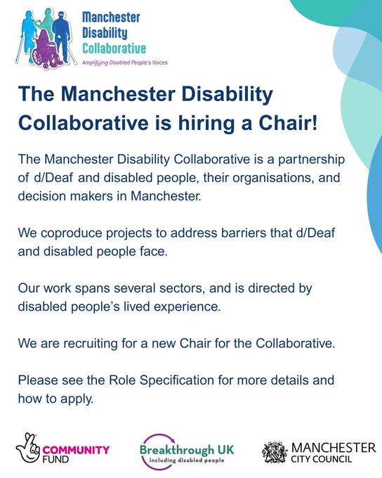 The Manchester Disability Collaborative is hiring a Chair!
The Manchester Disability Collaborative is a partnership of Deaf and disabled people, their organisations and decision makers in Manchester. We coproduce projects to address barriers that Deaf and disabled people face. Our work spans several sectors, and is directed by disabled people's lived experience. We are recruiting for a new Chair for the Collaborative. Please see the Role Specification for more details and how to apply. 